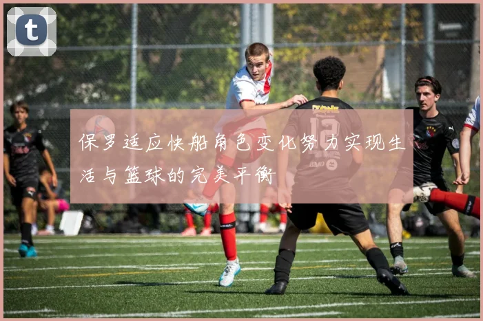 保罗适应快船角色变化努力实现生活与篮球的完美平衡