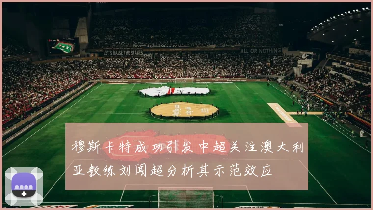 穆斯卡特成功引发中超关注澳大利亚教练刘闻超分析其示范效应