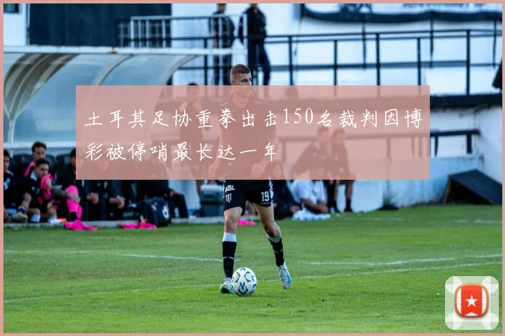 土耳其足协重拳出击150名裁判因博彩被停哨最长达一年