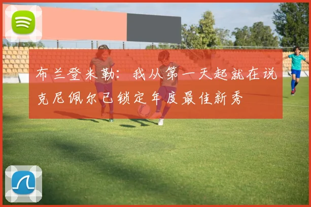 布兰登米勒：我从第一天起就在说克尼佩尔已锁定年度最佳新秀