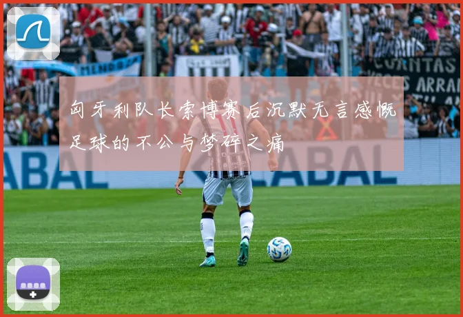 匈牙利队长索博赛后沉默无言感慨足球的不公与梦碎之痛