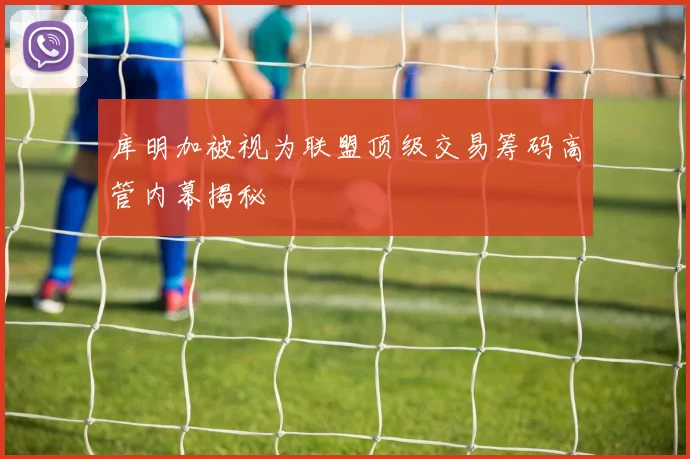 库明加被视为联盟顶级交易筹码高管内幕揭秘