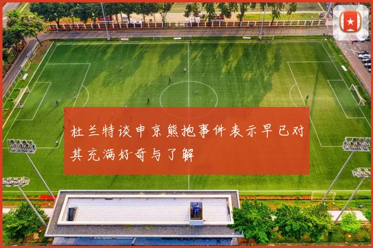 杜兰特谈申京熊抱事件表示早已对其充满好奇与了解