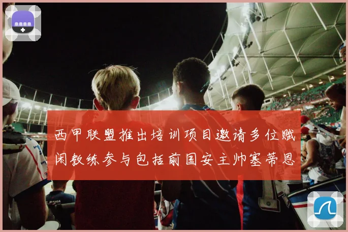 西甲联盟推出培训项目邀请多位赋闲教练参与包括前国安主帅塞蒂恩在内