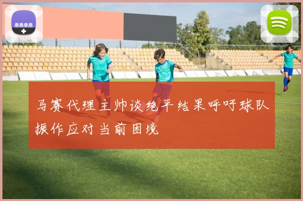 马赛代理主帅谈绝平结果呼吁球队振作应对当前困境