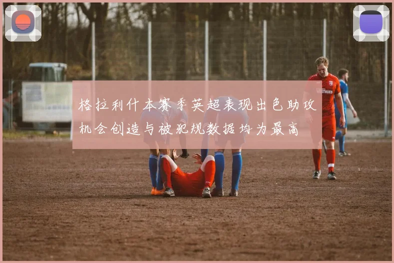格拉利什本赛季英超表现出色助攻机会创造与被犯规数据均为最高