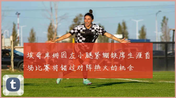 埃奇库姆因左小腿紧绷缺席生涯首场比赛将错过对阵热火的机会
