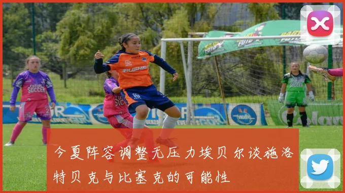 今夏阵容调整无压力埃贝尔谈施洛特贝克与比塞克的可能性