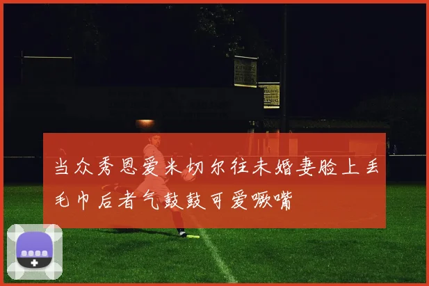 当众秀恩爱米切尔往未婚妻脸上丢毛巾后者气鼓鼓可爱噘嘴