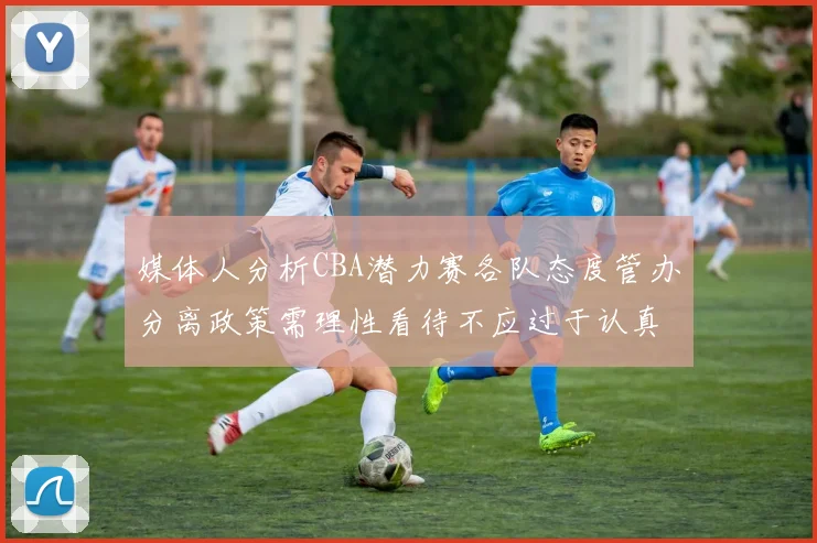 媒体人分析CBA潜力赛各队态度管办分离政策需理性看待不应过于认真