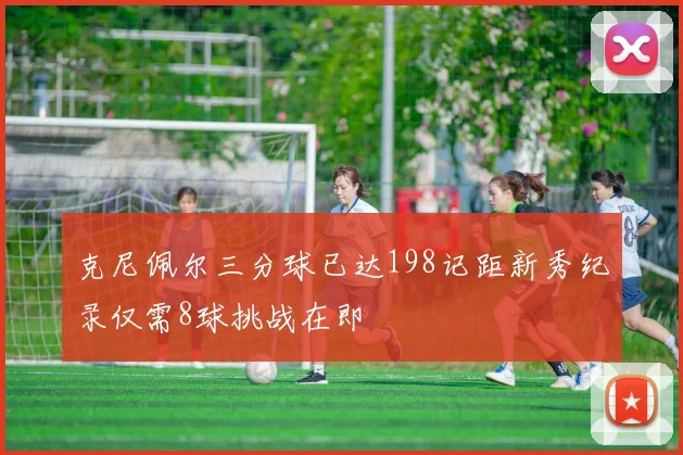 克尼佩尔三分球已达198记距新秀纪录仅需8球挑战在即