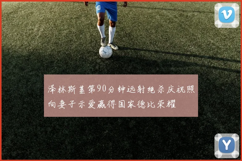 泽林斯基第90分钟远射绝杀庆祝照向妻子示爱赢得国家德比荣耀