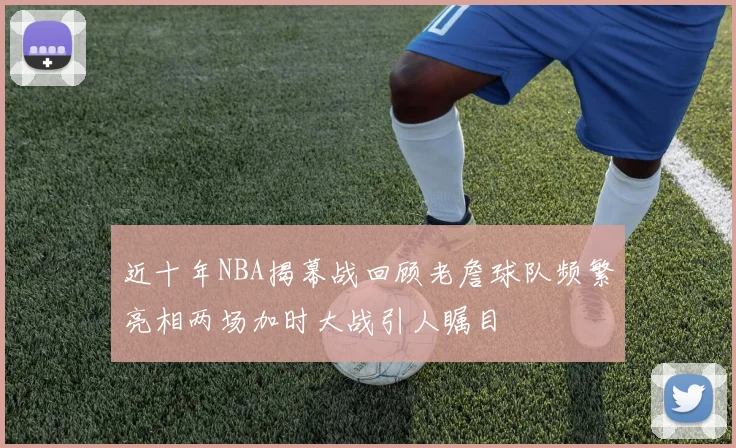 近十年NBA揭幕战回顾老詹球队频繁亮相两场加时大战引人瞩目