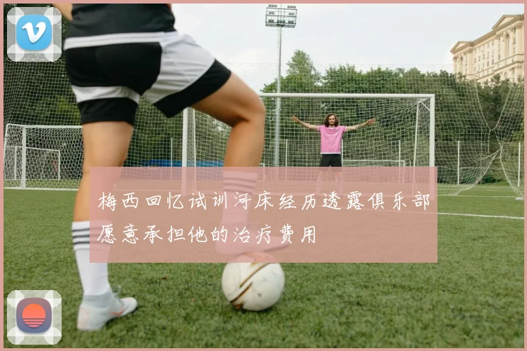梅西回忆试训河床经历透露俱乐部愿意承担他的治疗费用