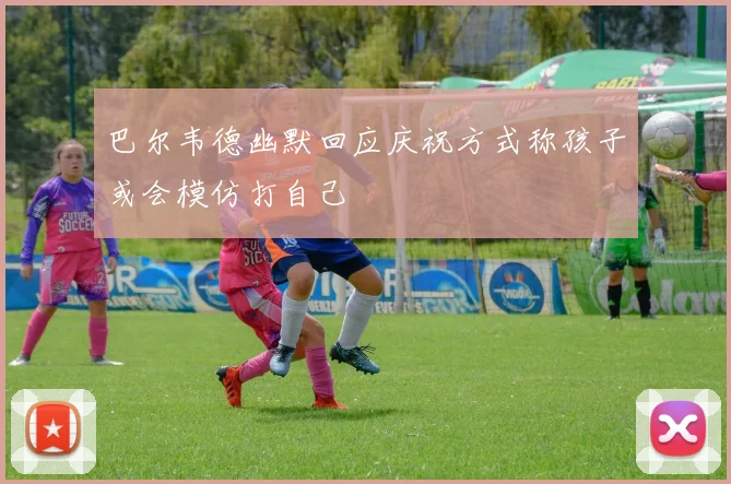 巴尔韦德幽默回应庆祝方式称孩子或会模仿打自己