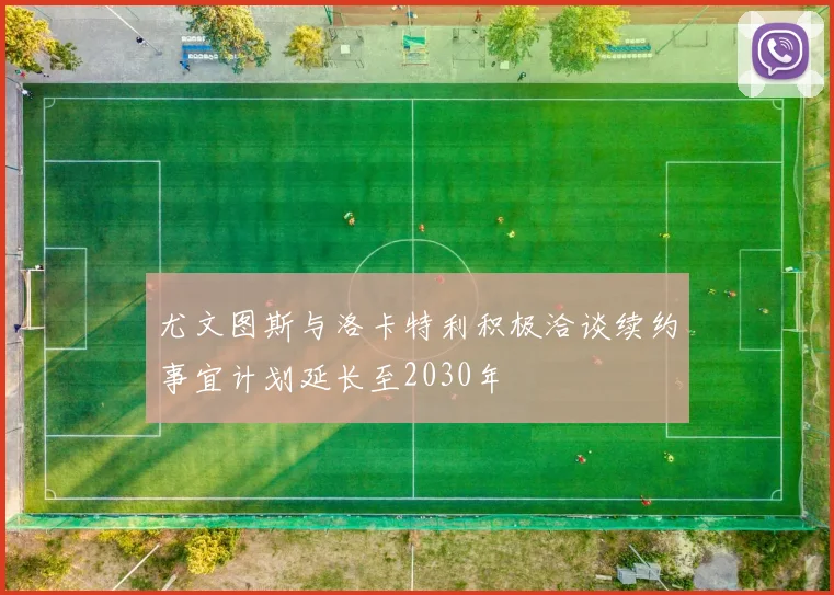 尤文图斯与洛卡特利积极洽谈续约事宜计划延长至2030年