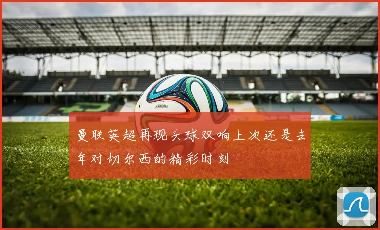 曼联英超再现头球双响上次还是去年对切尔西的精彩时刻